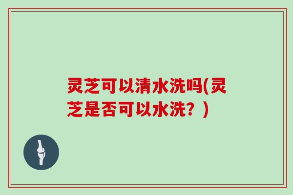 灵芝可以清水洗吗(灵芝是否可以水洗？)