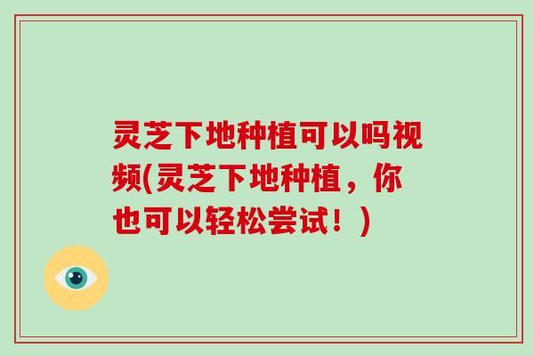 灵芝下地种植可以吗视频(灵芝下地种植，你也可以轻松尝试！)