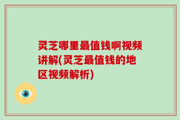 灵芝哪里值钱啊视频讲解(灵芝值钱的地区视频解析)