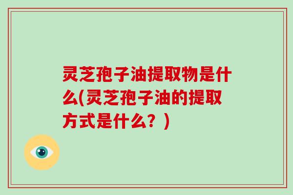 灵芝孢子油提取物是什么(灵芝孢子油的提取方式是什么？)