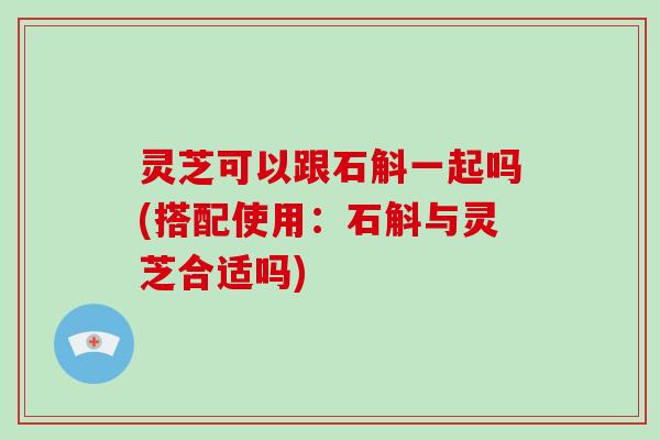 灵芝可以跟石斛一起吗(搭配使用：石斛与灵芝合适吗)