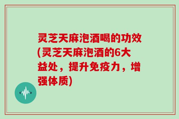 灵芝天麻泡酒喝的功效(灵芝天麻泡酒的6大益处，提升免疫力，增强体质)