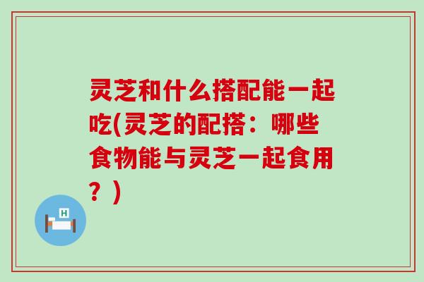 灵芝和什么搭配能一起吃(灵芝的配搭：哪些食物能与灵芝一起食用？)