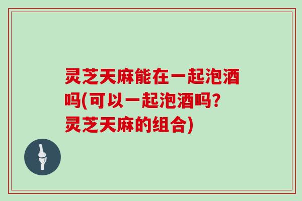 灵芝天麻能在一起泡酒吗(可以一起泡酒吗？灵芝天麻的组合)