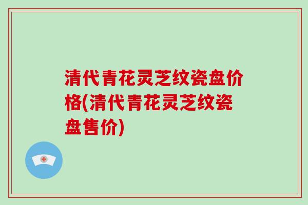 清代青花灵芝纹瓷盘价格(清代青花灵芝纹瓷盘售价)