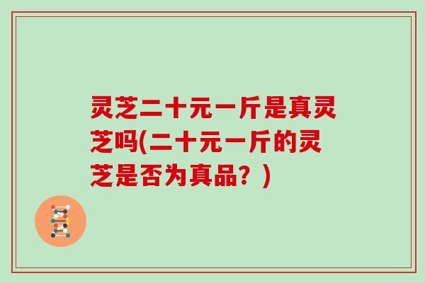 灵芝二十元一斤是真灵芝吗(二十元一斤的灵芝是否为真品？)