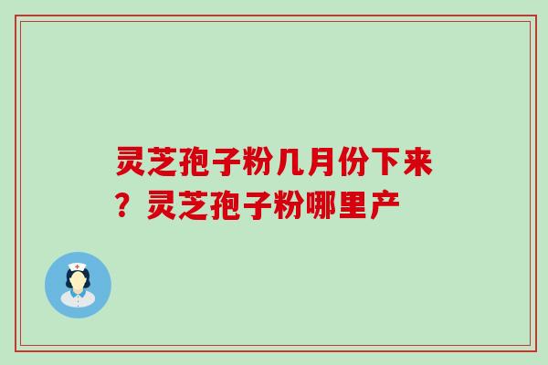 灵芝孢子粉几月份下来？灵芝孢子粉哪里产