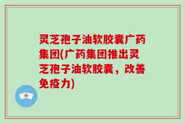 灵芝孢子油软胶囊广药集团(广药集团推出灵芝孢子油软胶囊，改善免疫力)