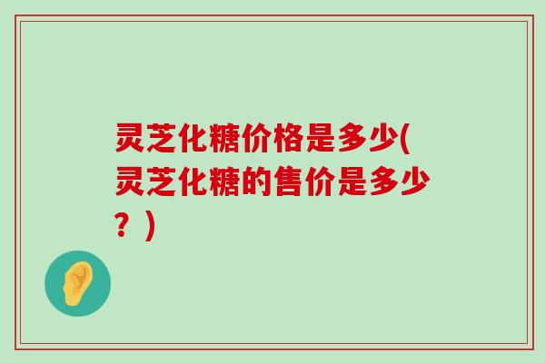 灵芝化糖价格是多少(灵芝化糖的售价是多少？)