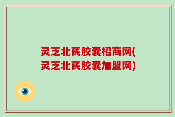 灵芝北芪胶囊招商网(灵芝北芪胶囊加盟网)