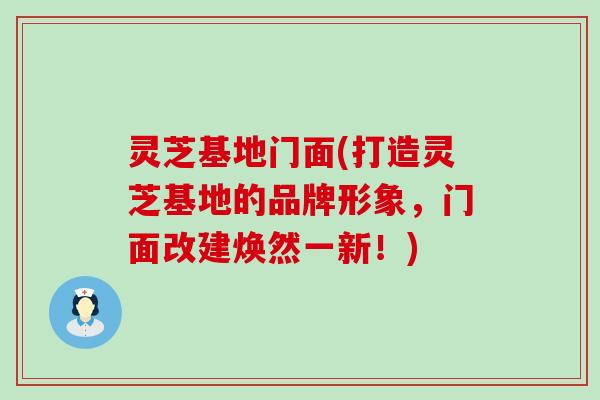 灵芝基地门面(打造灵芝基地的品牌形象，门面改建焕然一新！)