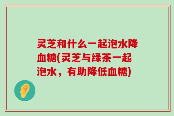 灵芝和什么一起泡水降(灵芝与绿茶一起泡水，有助降低)