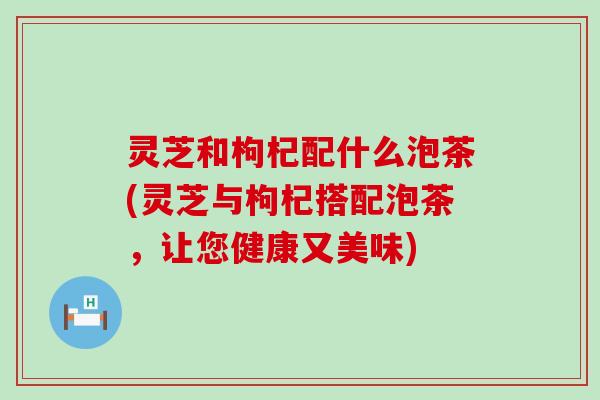 灵芝和枸杞配什么泡茶(灵芝与枸杞搭配泡茶，让您健康又美味)