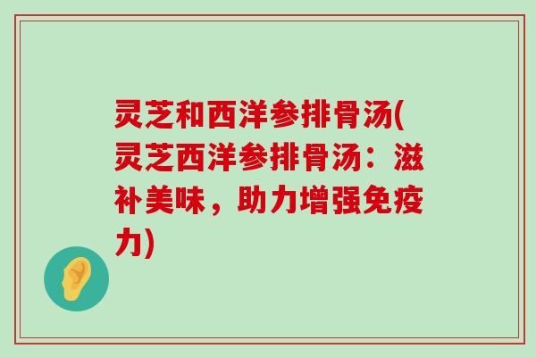 灵芝和西洋参排骨汤(灵芝西洋参排骨汤：滋补美味，助力增强免疫力)