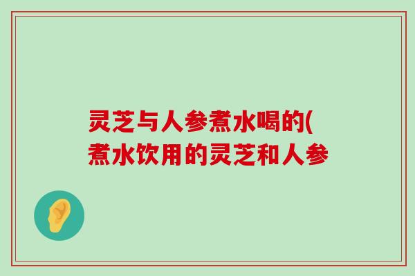 灵芝与人参煮水喝的(煮水饮用的灵芝和人参