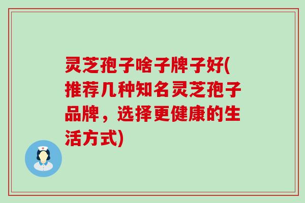 灵芝孢子啥子牌子好(推荐几种知名灵芝孢子品牌，选择更健康的生活方式)