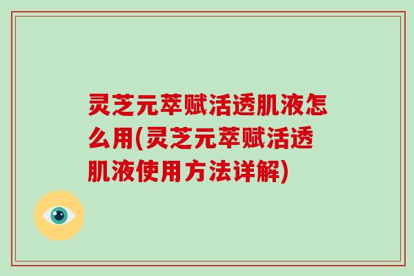 灵芝元萃赋活透肌液怎么用(灵芝元萃赋活透肌液使用方法详解)