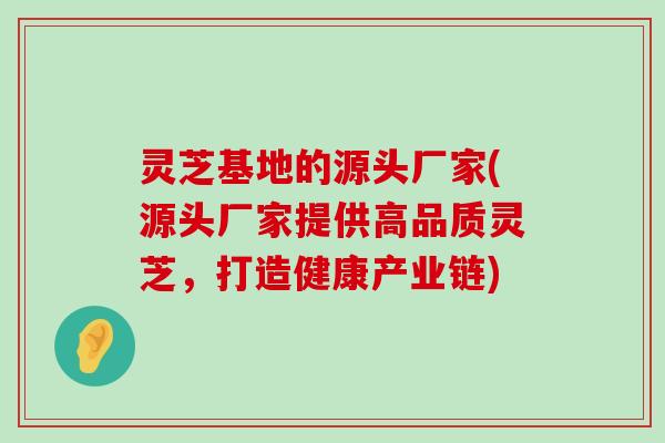 灵芝基地的源头厂家(源头厂家提供高品质灵芝，打造健康产业链)