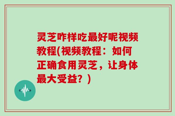 灵芝咋样吃好呢视频教程(视频教程：如何正确食用灵芝，让身体大受益？)