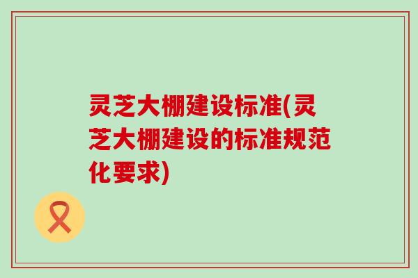 灵芝大棚建设标准(灵芝大棚建设的标准规范化要求)