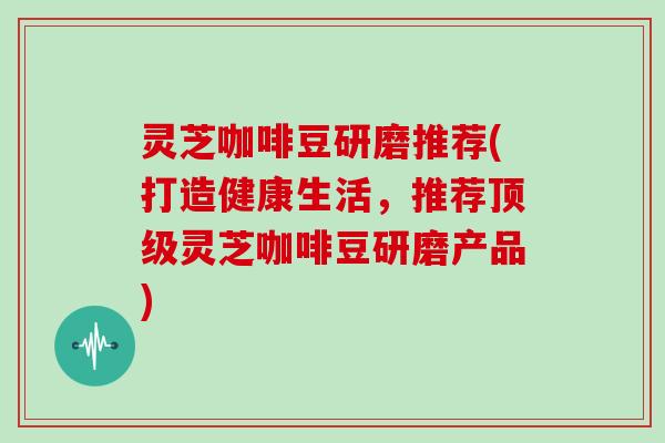 灵芝咖啡豆研磨推荐(打造健康生活，推荐灵芝咖啡豆研磨产品)