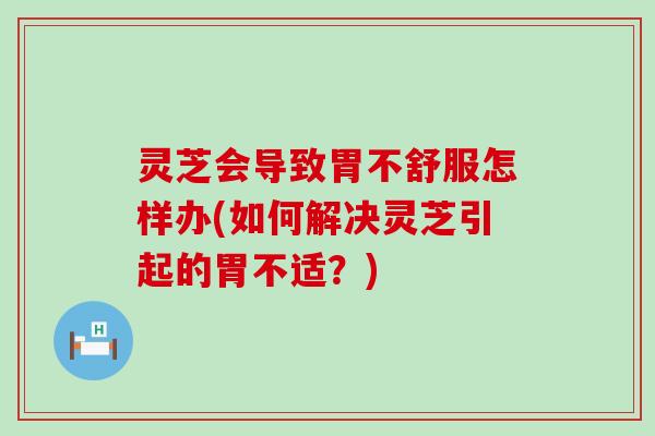 灵芝会导致胃不舒服怎样办(如何解决灵芝引起的胃不适？)