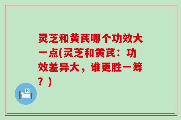 灵芝和黄芪哪个功效大一点(灵芝和黄芪：功效差异大，谁更胜一筹？)