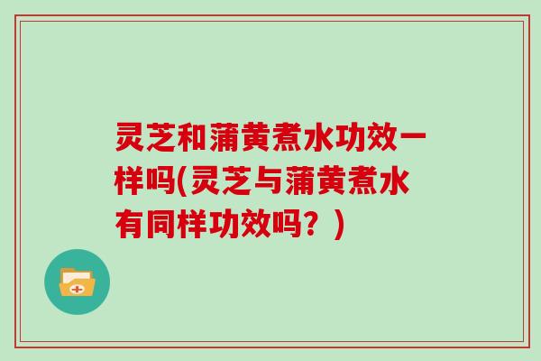 灵芝和蒲黄煮水功效一样吗(灵芝与蒲黄煮水有同样功效吗？)