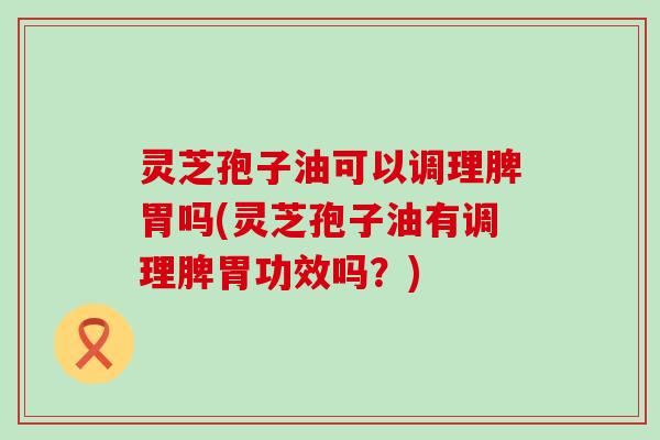 灵芝孢子油可以调理脾胃吗(灵芝孢子油有调理脾胃功效吗？)