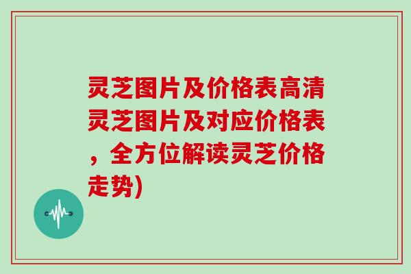 灵芝图片及价格表高清灵芝图片及对应价格表，全方位解读灵芝价格走势)