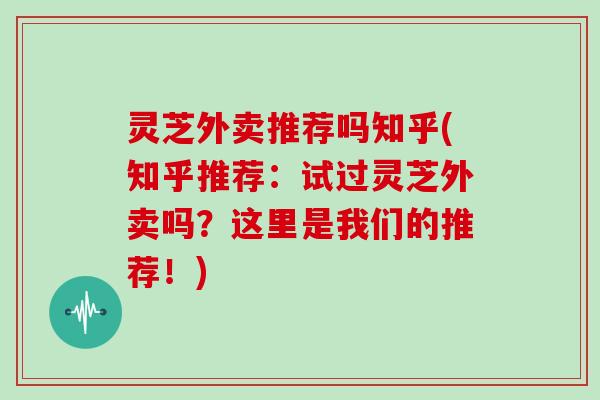 灵芝外卖推荐吗知乎(知乎推荐：试过灵芝外卖吗？这里是我们的推荐！)