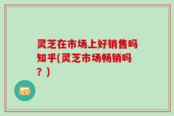 灵芝在市场上好销售吗知乎(灵芝市场畅销吗？)