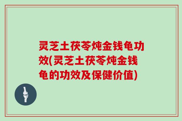 灵芝土茯苓炖金钱龟功效(灵芝土茯苓炖金钱龟的功效及保健价值)