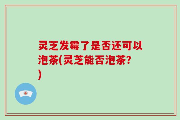 灵芝发霉了是否还可以泡茶(灵芝能否泡茶？)