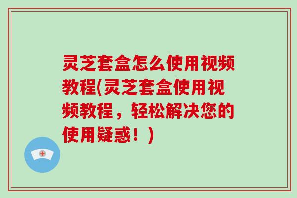 灵芝套盒怎么使用视频教程(灵芝套盒使用视频教程，轻松解决您的使用疑惑！)