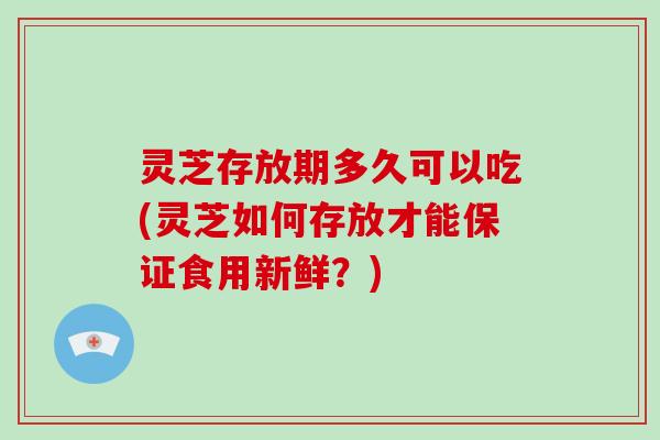 灵芝存放期多久可以吃(灵芝如何存放才能保证食用新鲜？)