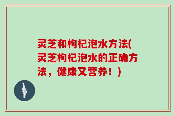 灵芝和枸杞泡水方法(灵芝枸杞泡水的正确方法，健康又营养！)