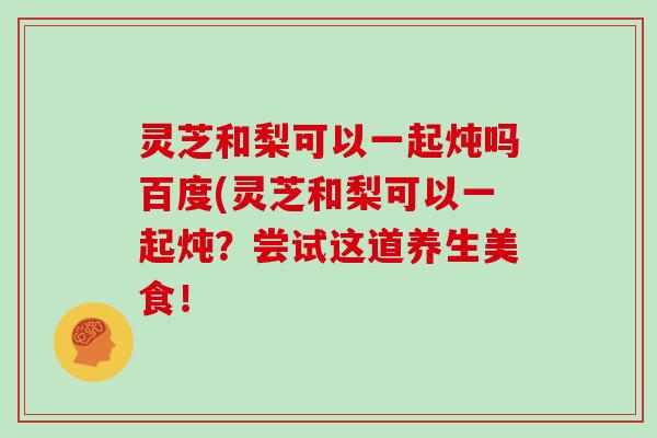 灵芝和梨可以一起炖吗百度(灵芝和梨可以一起炖？尝试这道养生美食！