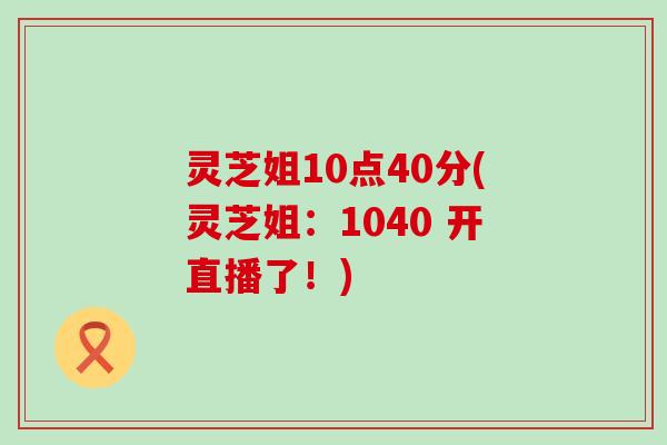 灵芝姐10点40分(灵芝姐：1040 开直播了！)