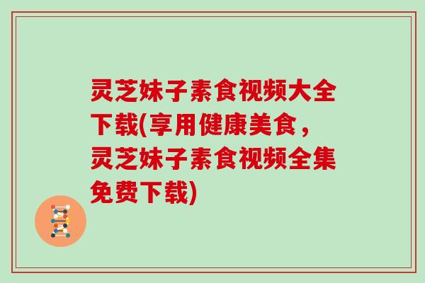 灵芝妹子素食视频大全下载(享用健康美食，灵芝妹子素食视频全集免费下载)