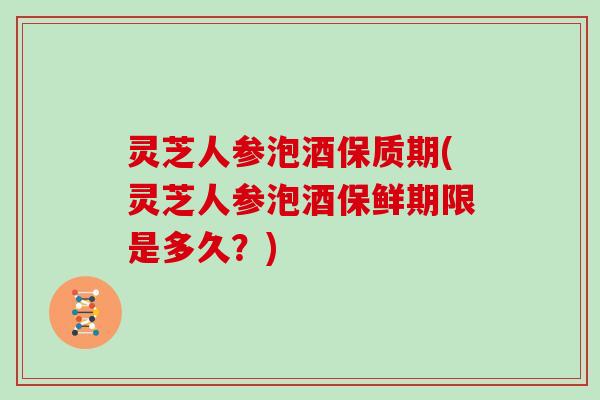 灵芝人参泡酒保质期(灵芝人参泡酒保鲜期限是多久？)