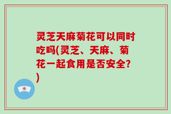 灵芝天麻菊花可以同时吃吗(灵芝、天麻、菊花一起食用是否安全？)