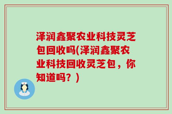 泽润鑫聚农业科技灵芝包回收吗(泽润鑫聚农业科技回收灵芝包，你知道吗？)