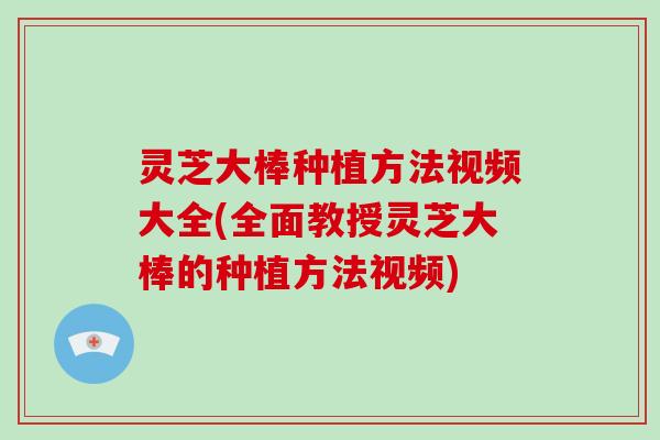 灵芝大棒种植方法视频大全(全面教授灵芝大棒的种植方法视频)