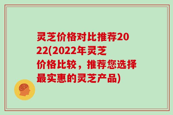 灵芝价格对比推荐2022(2022年灵芝价格比较，推荐您选择实惠的灵芝产品)