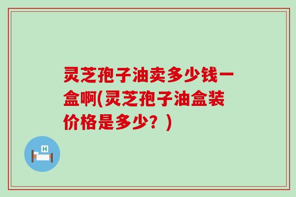 灵芝孢子油卖多少钱一盒啊(灵芝孢子油盒装价格是多少？)