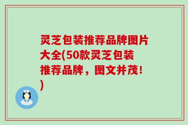 灵芝包装推荐品牌图片大全(50款灵芝包装推荐品牌，图文并茂！)