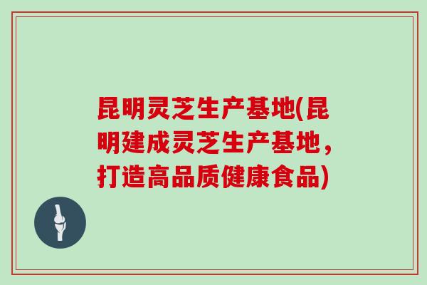 昆明灵芝生产基地(昆明建成灵芝生产基地，打造高品质健康食品)