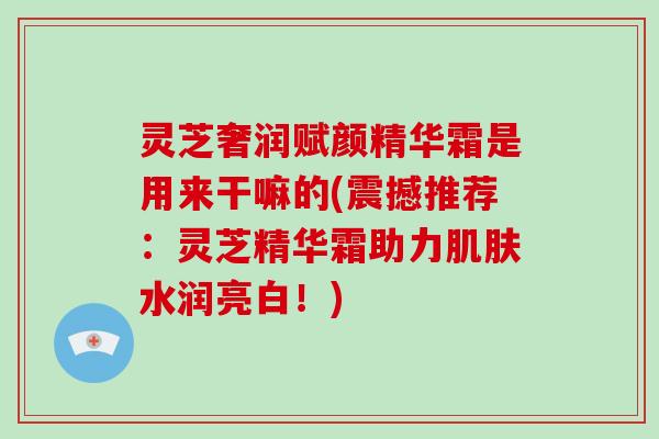 灵芝奢润赋颜精华霜是用来干嘛的(震撼推荐：灵芝精华霜助力水润亮白！)