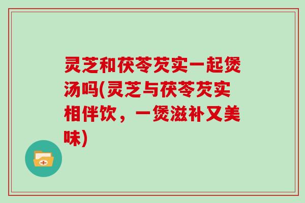 灵芝和茯苓芡实一起煲汤吗(灵芝与茯苓芡实相伴饮，一煲滋补又美味)